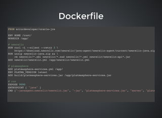 DockerfileDockerfile
FROM errordeveloper/oracle-jre
ENV HOME /root/
WORKDIR /app/
# newrelic
RUN curl -L --silent --retry 3 
https://download.newrelic.com/newrelic/java-agent/newrelic-agent/current/newrelic-java.zip -o n
RUN unzip newrelic-java.zip && 
rm newrelic/*.xml newrelic/*.xsd newrelic/*.yml newrelic/newrelic-api*.jar
ADD newrelic/newrelic.yml /app/newrelic/newrelic.yml
# plamasphere
ADD platmasphere-services.yml /app/
ENV PLATMA_VERSION latest
ADD build/platmasphere-services.jar /app/platmasphere-services.jar
# run
EXPOSE 9090
ENTRYPOINT [ "java" ]
CMD ["-javaagent:newrelic/newrelic.jar", "-jar", "platmasphere-services.jar", "server", "platmasphe
 