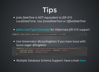 TipsTips
Joda DateTime is NOT equivalent to JSR-310
LocalDateTime. Use ZonedDateTime or OﬀsetDateTime
compile "org.jadira.usertype:usertype.extended:3.2.0.GA"
Use Governator @LazySingleton if you have issue with
Guice eager @Singleton
compile("com.netflix.governator:governator:${governatorVersion}") {
exclude group: 'com.google.guava', module: 'guava'
exclude group: 'commons-lang'
}
Multiple Database Schema Support: have a look here
for Hibernate JSR-310 supportJadira UserType Extended
 