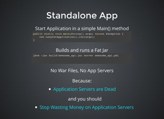 Standalone AppStandalone App
public static void main(String[] args) throws Exception {
new LazyCatApplication().run(args);
}
java -jar build/awesome_api.jar server awesome_api.yml
No War Files, No App Servers
Builds and runs a Fat Jar
Start Application in a simple Main() method
Because:
Application Servers are Dead
and you should
Stop Wasting Money on Application Servers
 