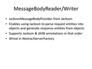 MessageBodyReader/Writer
• JacksonMessageBodyProvider from Jackson
• Enables using Jackson to parse request entities into
objects and generate response entities from objects
• Supports Jackson & JAXB annotations in that order
• Wired in AbstractServerFactory
 