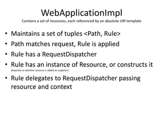 WebApplicationImpl
Contains a set of resources, each referenced by an absolute URI template
• Maintains a set of tuples <Path, Rule>
• Path matches request, Rule is applied
• Rule has a RequestDispatcher
• Rule has an instance of Resource, or constructs it
(depends on whether resource is added as singleton)
• Rule delegates to RequestDispatcher passing
resource and context
 