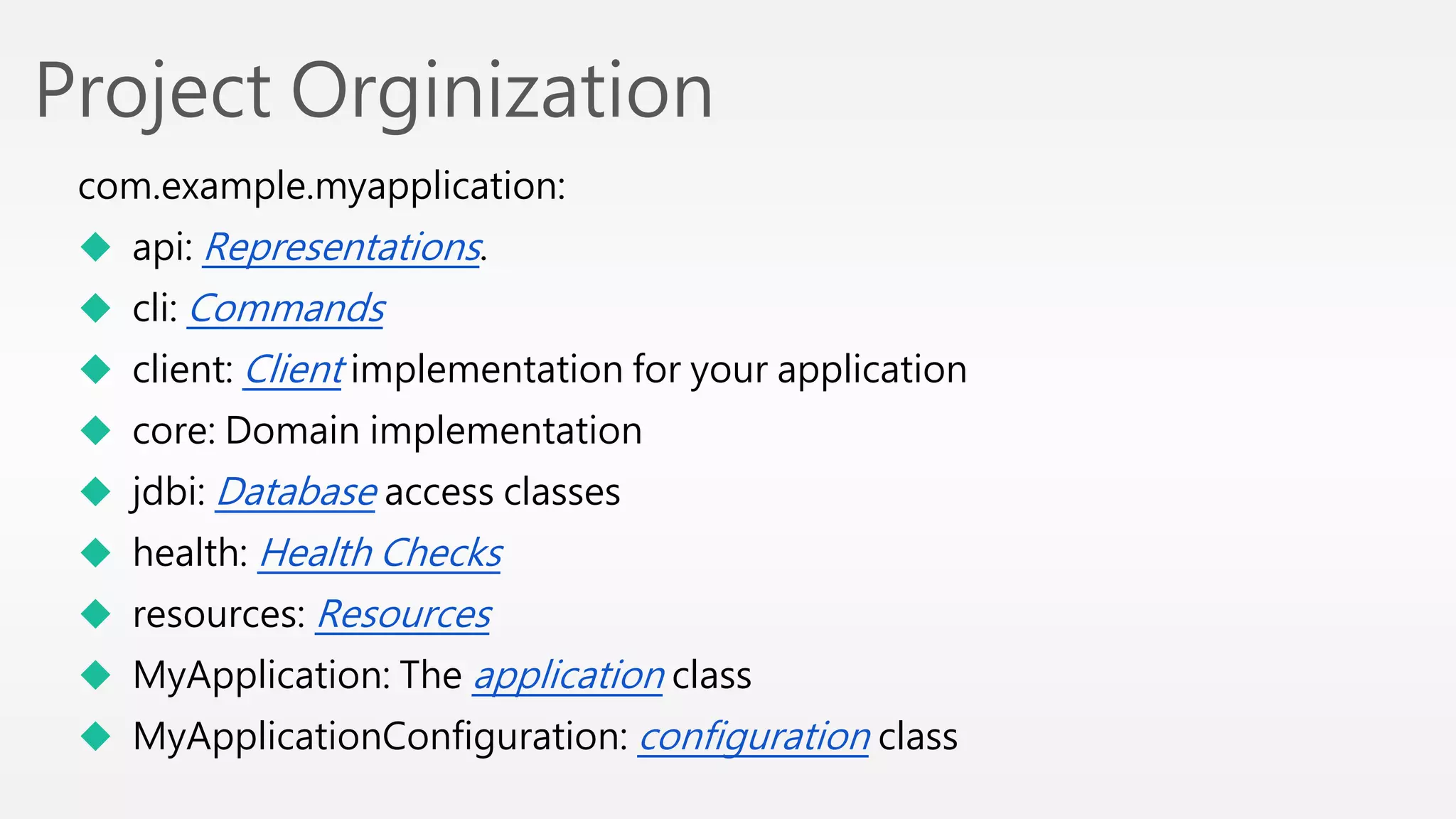 Project Orginization 
com.example.myapplication: 
 api: Representations. 
 cli: Commands 
 client: Client implementation for your application 
 core: Domain implementation 
 jdbi: Database access classes 
 health: Health Checks 
 resources: Resources 
 MyApplication: The application class 
 MyApplicationConfiguration: configuration class 
 