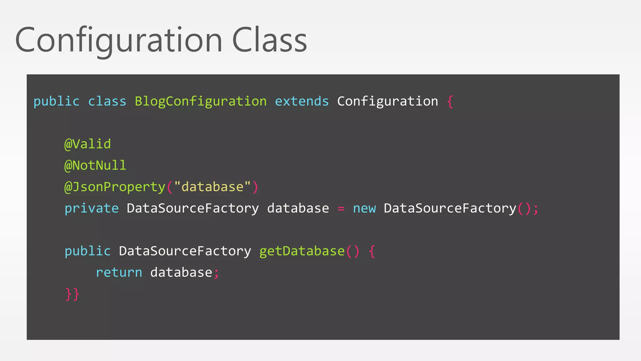 Configuration Class 
public class BlogConfiguration extends Configuration { 
@Valid 
@NotNull 
@JsonProperty("database") 
private DataSourceFactory database = new DataSourceFactory(); 
public DataSourceFactory getDatabase() { 
return database; 
}} 
 