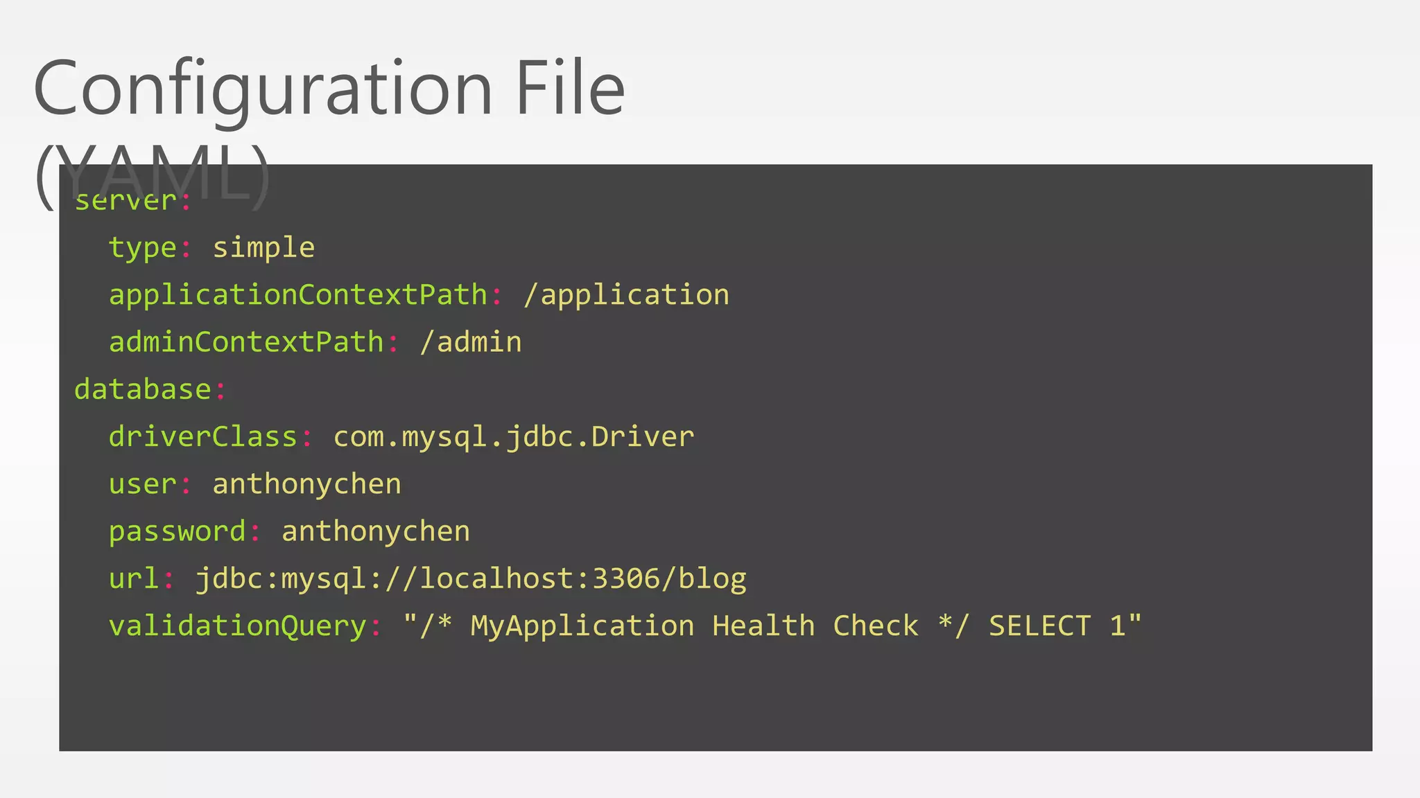 Configuration File 
(YAML) 
server: 
type: simple 
applicationContextPath: /application 
adminContextPath: /admin 
database: 
driverClass: com.mysql.jdbc.Driver 
user: anthonychen 
password: anthonychen 
url: jdbc:mysql://localhost:3306/blog 
validationQuery: "/* MyApplication Health Check */ SELECT 1" 
 