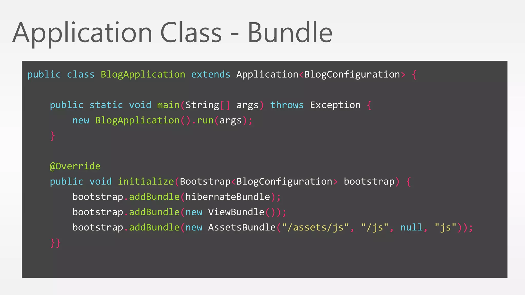 Application Class - Bundle 
public class BlogApplication extends Application<BlogConfiguration> { 
public static void main(String[] args) throws Exception { 
new BlogApplication().run(args); 
} 
@Override 
public void initialize(Bootstrap<BlogConfiguration> bootstrap) { 
bootstrap.addBundle(hibernateBundle); 
bootstrap.addBundle(new ViewBundle()); 
bootstrap.addBundle(new AssetsBundle("/assets/js", "/js", null, "js")); 
}} 
 