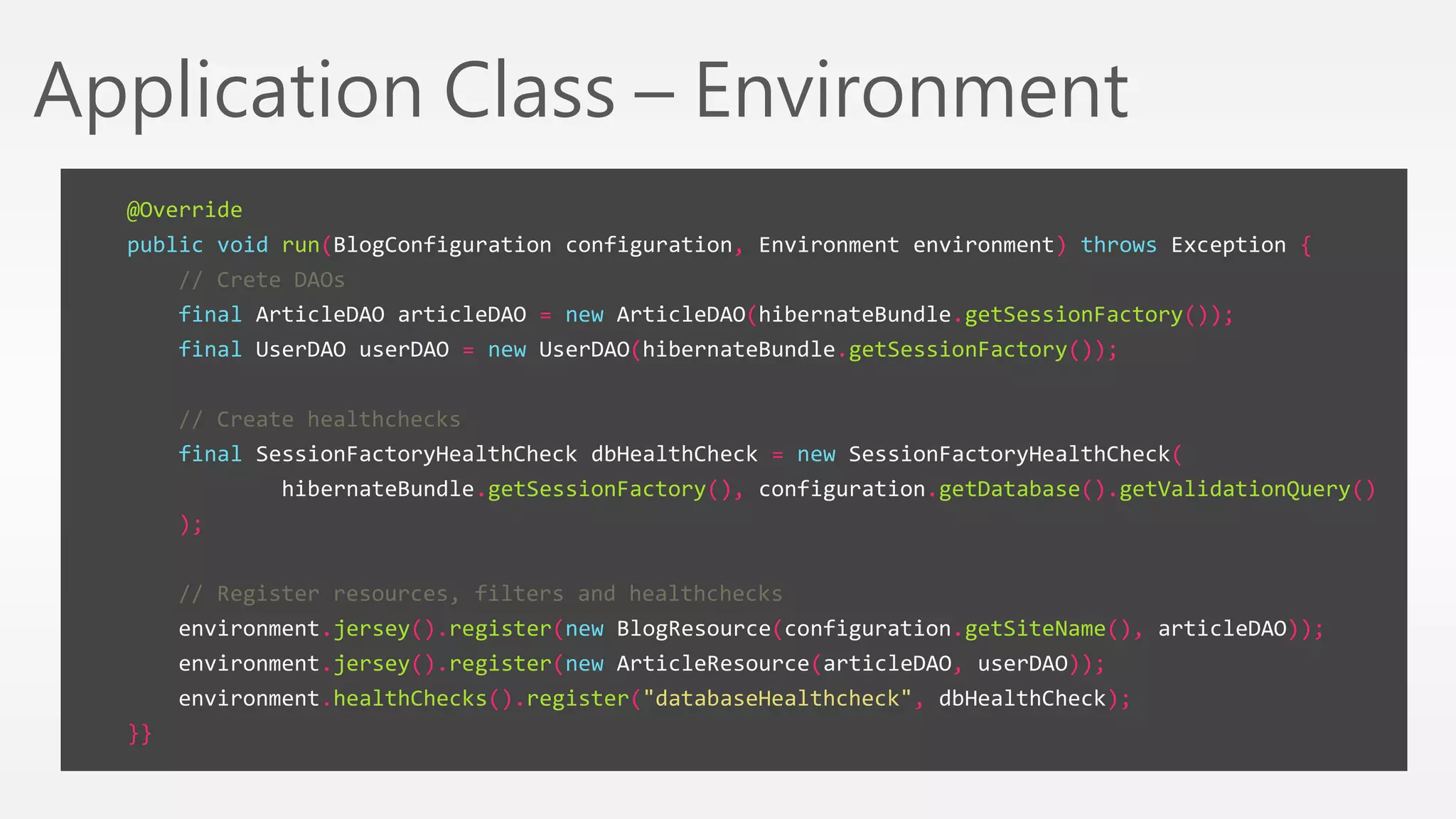 Application Class – Environment 
@Override 
public void run(BlogConfiguration configuration, Environment environment) throws Exception { 
// Crete DAOs 
final ArticleDAO articleDAO = new ArticleDAO(hibernateBundle.getSessionFactory()); 
final UserDAO userDAO = new UserDAO(hibernateBundle.getSessionFactory()); 
// Create healthchecks 
final SessionFactoryHealthCheck dbHealthCheck = new SessionFactoryHealthCheck( 
hibernateBundle.getSessionFactory(), configuration.getDatabase().getValidationQuery() 
); 
// Register resources, filters and healthchecks 
environment.jersey().register(new BlogResource(configuration.getSiteName(), articleDAO)); 
environment.jersey().register(new ArticleResource(articleDAO, userDAO)); 
environment.healthChecks().register("databaseHealthcheck", dbHealthCheck); 
}} 
 