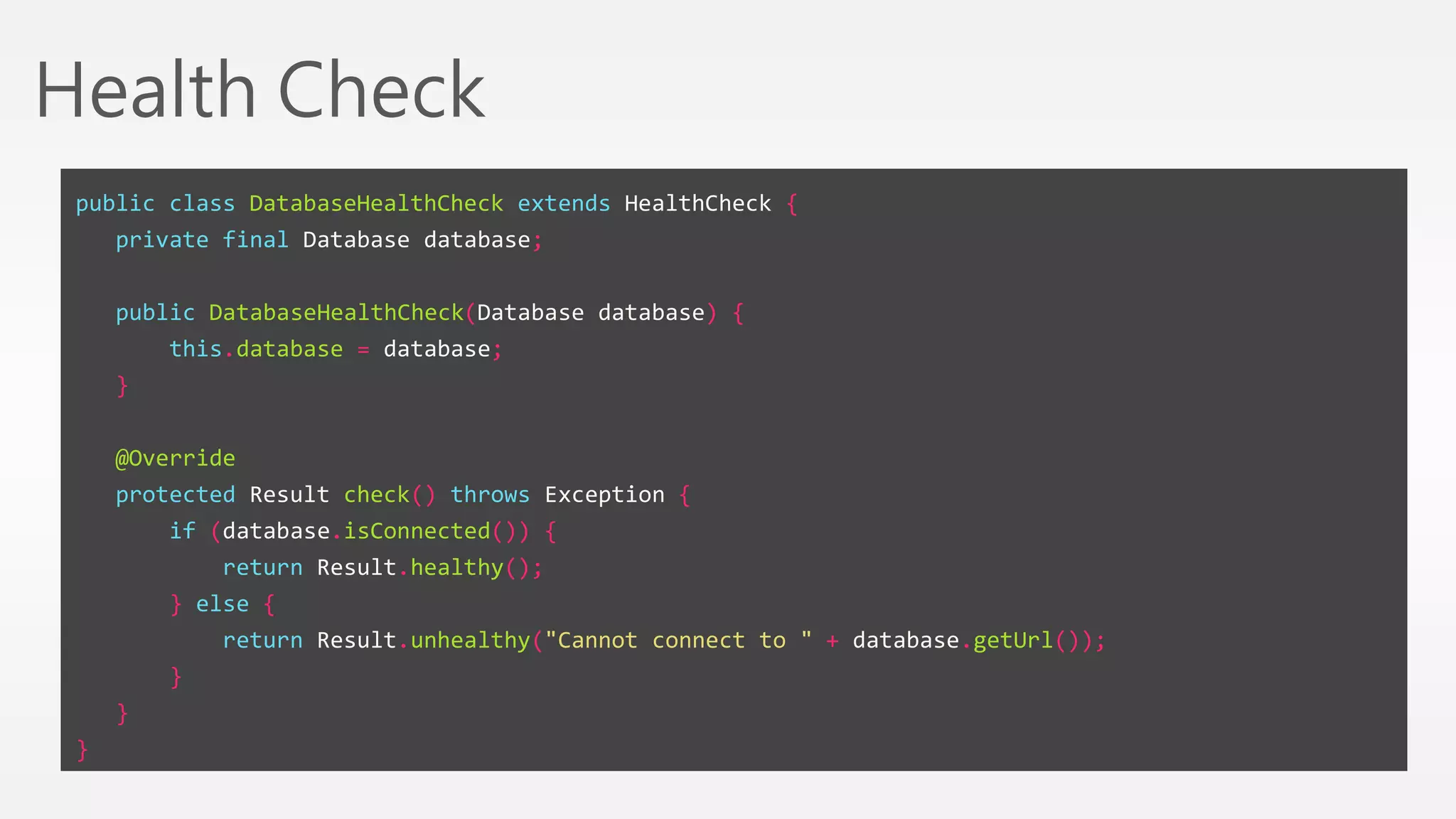 Health Check 
public class DatabaseHealthCheck extends HealthCheck { 
private final Database database; 
public DatabaseHealthCheck(Database database) { 
this.database = database; 
} 
@Override 
protected Result check() throws Exception { 
if (database.isConnected()) { 
return Result.healthy(); 
} else { 
return Result.unhealthy("Cannot connect to " + database.getUrl()); 
} 
} 
} 
 