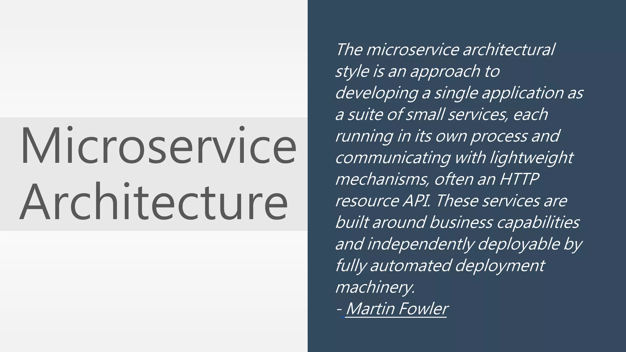 Microservice 
Architecture 
The microservice architectural 
style is an approach to 
developing a single application as 
a suite of small services, each 
running in its own process and 
communicating with lightweight 
mechanisms, often an HTTP 
resource API. These services are 
built around business capabilities 
and independently deployable by 
fully automated deployment 
machinery. 
- Martin Fowler 
 