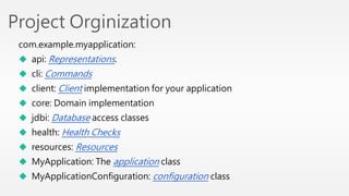 Project Orginization 
com.example.myapplication: 
 api: Representations. 
 cli: Commands 
 client: Client implementation for your application 
 core: Domain implementation 
 jdbi: Database access classes 
 health: Health Checks 
 resources: Resources 
 MyApplication: The application class 
 MyApplicationConfiguration: configuration class 
 
