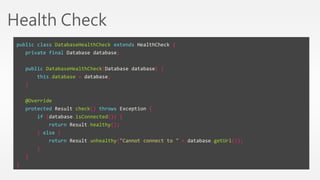Health Check 
public class DatabaseHealthCheck extends HealthCheck { 
private final Database database; 
public DatabaseHealthCheck(Database database) { 
this.database = database; 
} 
@Override 
protected Result check() throws Exception { 
if (database.isConnected()) { 
return Result.healthy(); 
} else { 
return Result.unhealthy("Cannot connect to " + database.getUrl()); 
} 
} 
} 
 