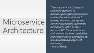 Microservice 
Architecture 
The microservice architectural 
style is an approach to 
developing a single application as 
a suite of small services, each 
running in its own process and 
communicating with lightweight 
mechanisms, often an HTTP 
resource API. These services are 
built around business capabilities 
and independently deployable by 
fully automated deployment 
machinery. 
- Martin Fowler 
 