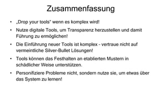 Zusammenfassung
• „Drop your tools“ wenn es komplex wird!
• Nutze digitale Tools, um Transparenz herzustellen und damit
Führung zu ermöglichen!
• Die Einführung neuer Tools ist komplex – vertraue nicht auf
vermeintliche Silver-Bullet Lösungen!
• Tools können das Festhalten an etablierten Mustern in
schädlicher Weise unterstützen.
• Personifiziere Probleme nicht, sondern nutze sie, um etwas über
das System zu lernen!
 
