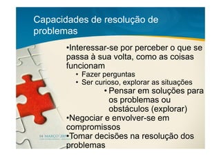 Capacidades de resolução de
problemas
       •Interessar-se por perceber o que se
       passa à sua volta, como as coisas
       funcionam
         • Fazer perguntas
         • Ser curioso, explorar as situações
                 • Pensar em soluções para
                   os problemas ou
                   obstáculos (explorar)
       •Negociar e envolver-se em
       compromissos
       •Tomar decisões na resolução dos
       problemas
 