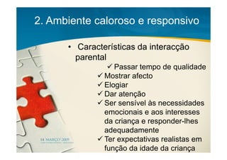 2. Ambiente caloroso e responsivo

      • Características da interacção
        parental
                  Passar tempo de qualidade
               Mostrar afecto
               Elogiar
               Dar atenção
               Ser sensível às necessidades
               emocionais e aos interesses
               da criança e responder-lhes
               adequadamente
               Ter expectativas realistas em
               função da idade da criança
 