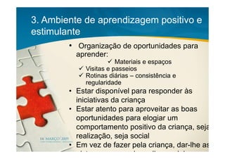 3. Ambiente de aprendizagem positivo e
estimulante
        • Organização de oportunidades para
          aprender:
                        Materiais e espaços
             Visitas e passeios
             Rotinas diárias – consistência e
             regularidade
        • Estar disponível para responder às
          iniciativas da criança
        • Estar atento para aproveitar as boas
          oportunidades para elogiar um
          comportamento positivo da criança, seja
          realização, seja social
        • Em vez de fazer pela criança, dar-lhe as
          pistas para que ela realize sozinha
 