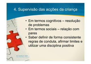 4. Supervisão das acções da criança

      • Em termos cognitivos – resolução
        de problemas
      • Em termos sociais – relação com
        pares
      • Saber definir de forma consistente
        regras de conduta, afirmar limites e
        utilizar uma disciplina positiva
 