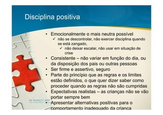 Disciplina positiva

       • Emocionalmente o mais neutra possível
            não se descontrolar, não exercer disciplina quando
            se está zangado,
                não deixar escalar, não usar em situação de
                crise
       • Consistente – não variar em função do dia, ou
         da disposição dos pais ou outras pessoas
       • Ser firme e assertivo, seguro
       • Parte do princípio que as regras e os limites
         estão definidos, o que quer dizer saber como
         proceder quando as regras não são cumpridas
       • Expectativas realistas – as crianças não se vão
         portar sempre bem
       • Apresentar alternativas positivas para o
         comportamento inadequado da criança
 