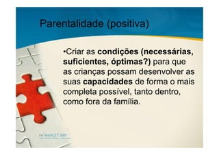 Parentalidade (positiva)

     •Criar as condições (necessárias,
     suficientes, óptimas?) para que
     as crianças possam desenvolver as
     suas capacidades de forma o mais
     completa possível, tanto dentro,
     como fora da família.
 