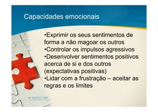 Capacidades emocionais

     •Exprimir os seus sentimentos de
     forma a não magoar os outros
     •Controlar os impulsos agressivos
     •Desenvolver sentimentos positivos
     acerca de si e dos outros
     (expectativas positivas)
     •Lidar com a frustração – aceitar as
     regras e os limites
 