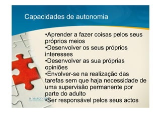 Capacidades de autonomia

     •Aprender a fazer coisas pelos seus
     próprios meios
     •Desenvolver os seus próprios
     interesses
     •Desenvolver as sua próprias
     opiniões
     •Envolver-se na realização das
     tarefas sem que haja necessidade de
     uma supervisão permanente por
     parte do adulto
     •Ser responsável pelos seus actos
 
