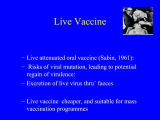 Live Vaccine Live attenuated oral vaccine (Sabin, 1961): Risks of viral mutation, leading to potential regain of virulence:  Excretion of live virus thru’ faeces Live vaccine  cheaper, and suitable for mass vaccination programmes 