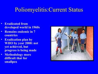 Poliomyelitis:Current Status Eradicated from developed world in 1960s Remains endemic in 7 countries Eradication plan by WHO by year 2000: not yet achieved, but progress is being made  Methodology more difficult that for smallpox 