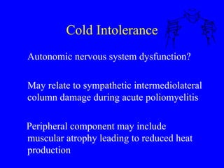 Cold Intolerance Autonomic nervous system dysfunction? May relate to sympathetic intermediolateral column damage during acute poliomyelitis Peripheral component may include muscular atrophy leading to reduced heat production 