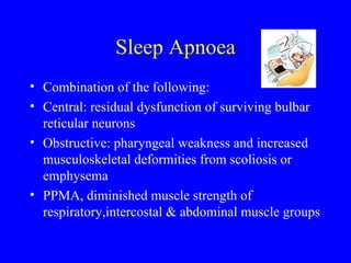 Sleep Apnoea Combination of the following: Central: residual dysfunction of surviving bulbar reticular neurons Obstructive: pharyngeal weakness and increased musculoskeletal deformities from scoliosis or emphysema PPMA, diminished muscle strength of respiratory,intercostal & abdominal muscle groups 