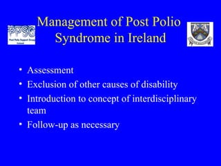 Management of Post Polio  Syndrome in Ireland Assessment Exclusion of other causes of disability Introduction to concept of interdisciplinary team Follow-up as necessary 