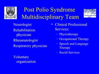 Post Polio Syndrome  Multidisciplinary Team Neurologist Rehabilitation physician Rheumatologist Respiratory physician Voluntary organization Clinical Professional Services:  Physiotherapy Occupational Therapy Speech and Language Therapy Social Services 