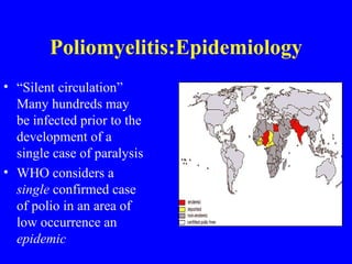 Poliomyelitis:Epidemiology “ Silent circulation” Many hundreds may be infected prior to the development of a single case of paralysis WHO considers a  single  confirmed case of polio in an area of low occurrence an  epidemic 