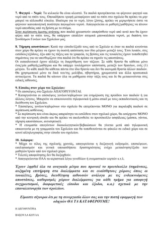 7. Φαγητό – Νερό: Τα κυλικείο θα είναι κλειστό. Τα παιδιά προτρέπονται να φέρνουν φαγητό και
νερό από το σπίτι τους. Οποιαδήποτε τροφή μεταφέρουν από το σπίτι στο σχολείο θα πρέπει να μην
μπορεί να αλλοιωθεί εύκολα. Ιδιαίτερα για το νερό, λόγω ζέστης, πρέπει να μεριμνήσετε ώστε να
φέρνουν ικανοποιητική ποσότητα παγωμένου νερού. Απαγορεύεται οι μαθητές/μαθήτριες να πίνουν
νερό απευθείας από τη βρύση με το στόμα.
Στην περίπτωση άμεσης ανάγκης που παιδιά χρειαστούν επιπρόσθετο νερό από αυτό που θα έχουν
φέρει από το σπίτι τους, θα υπάρχουν επιπλέον ατομικά μπουκαλάκια νερού, με δαπάνη του
Συνδέσμου Γονέων των Σχολείων μας.
8. Τήρηση αποστάσεων: Κατά την είσοδο/έξοδό τους από το Σχολείο κι όταν τα παιδιά κινούνται
στον χώρο θα πρέπει να έχουν τη σωστή απόσταση των δύο μέτρων μεταξύ τους. Έτσι λοιπόν, στις
εισόδους/εξόδους, έξω από τις τάξεις και τα γραφεία, τις βρύσες και τις τουαλέτες έχουν τοποθετηθεί
σημάνσεις για να υπενθυμίζουν στα παιδιά ότι θα πρέπει να τηρούν τις αποστάσεις.
Οι εκπαιδευτικοί έχουν αλλάξει τη διαρρύθμιση των τάξεων. Σε κάθε θρανίο θα κάθεται μόνο
ένας/μία μαθητής/μαθήτρια και θα υπάρχει τουλάχιστον απόσταση, μεταξύ των θρανίων, ενός (1)
μέτρου. Το κάθε παιδί θα κάθεται πάντα στο ίδιο θρανίο και δεν θα ακουμπά θρανία άλλων παιδιών.
Θα χρησιμοποιεί μόνο τα δικά του/της μολύβια, σβηστήρια, χρωματιστά και άλλα προσωπικά
αντικείμενα. Τα παιδιά θα κάνουν όλα τα μαθήματα στην τάξη τους και δε θα μετακινούνται στις
ειδικές αίθουσες.
9. Είσοδος στον χώρο του Σχολείου:
* Οι επισκέψεις στο Σχολείο ΑΠΑΓΟΡΕΥΟΝΤΑΙ.
* Καταργούνται οι επισκέψεις γονέων/κηδεμόνων για ενημέρωση της προόδου των παιδιών ή για
άλλους λόγους. Μπορείτε να επικοινωνείτε τηλεφωνικά ή μέσω email με τους εκπαιδευτικούς και τη
διεύθυνση του Σχολείου.
* Επισκέψεις γονέων/κηδεμόνων στο σχολείο θα επιτρέπονται ΜΟΝΟ για παραλαβή παιδιού σε
περίπτωση ασθένειας.
* Σε περίπτωση που είναι άκρως απαραίτητο να εισέλθετε στον σχολικό χώρο, θα εισέρχεστε ΜΟΝΟ
από την κεντρική είσοδο και θα πρέπει να ακολουθείτε το πρωτόκολλο ασφάλειας (μάσκα, γάντια,
τήρηση αποστάσεων, αντισηπτικό).
* Η ετοιμασία επειγόντων δικαιολογητικών/βεβαιώσεων θα γίνεται μετά από τηλεφωνική
επικοινωνία με τη γραμματέα του Σχολείου και θα τοποθετούνται σε φάκελο σε ειδικό χώρο και σε
κουτί αλληλογραφίας στην είσοδο του σχολείου.
10. Διάφορα:
* Μέχρι το τέλος της σχολικής χρονιάς, απαγορεύεται η διεξαγωγή εκδρομών, επισκέψεων,
εκκλησιασμών και γενικά οποιασδήποτε δραστηριότητας ενέχει μετακίνηση/έξοδο των
μαθητών/τριών από τον σχολικό χώρο.
* Τελετές αποφοίτησης δεν θα διεξαχθούν.
* Απαγορεύονται ΟΛΑ τα κεραστικά λόγω γενεθλίων ή ονομαστικών εορτών κ.τ.λ.
Έχουν ληφθεί όλα τα αναγκαία μέτρα που προνοεί το πρωτόκολλο (σημάνσεις,
αυξημένη επιτήρηση στα διαλείμματα και σε ευαίσθητους χώρους όπως οι
τουαλέτες, βρύσες, διευθέτηση αιθουσών ανάλογα με τις ενδεικνυόμενες
αποστάσεις, καθορισμός χώρων διαλείμματος για κάθε τμήμα για αποφυγή
συγχρωτισμού, διαφορετικές είσοδοι και έξοδοι, κ.α.) σχετικά με την
επαναλειτουργία των σχολείων.
Είμαστε σίγουροι ότι με τη συνεργασία όλων σας και την πιστή εφαρμογή των
οδηγιών ΘΑ ΤΑ ΚΑΤΑΦΕΡΟΥΜΕ!
Η ΔΙΕΥΘΥΝΤΡΙΑ
ΒΑΣΟΥΛΑ ΚΟΥΛΑ
 