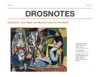 DrosNotes June 24, 2018
DROSNOTES
06.24.2018 - Last Week and What To Look For This Week
https://androstrades.com 1
“I just want a Picasso
in my casa, no my
castle” - Jay-Z
Today in History:
June 24th, 1901 - A 19-
year-old Pablo Picasso
gets his ﬁrst big
exhibit in Paris. Long
live art.
 