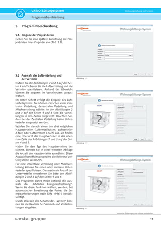 Technische Änderungen und Irrtümer vorbehalten.
11
VARIO-Lüftungssystem Wohnungslüftung mit System
5. Programmbeschreibung
5.1. Eingabe der Projektdaten
Geben Sie für eine spätere Zuordnung die Pro-
jektdaten Ihres Projektes ein (Abb. 13).
5.2 Auswahl der Luftverteilung und
der Verteiler
Nutzen Sie die Abbildungen 2 und 3 auf den Sei-
ten 4 und 5, bevor Sie die Luftverteilung und die
Verteiler spezifizieren. Anhand der Übersicht
können Sie bequem Ihr Verteilsystem voraus-
wählen.
Im ersten Schritt erfolgt die Eingabe des Luft-
verteilsystems. Sie können zwischen einer Zen-
tralen Verteilung, dezentralen Verteilung und
Mischverteilung wählen. In den Abbildungen 2
und 3 auf den Seiten 4 und 5 sind die Vertei-
lungen in den Zeilen dargestellt. Beachten Sie,
dass bei der Zentralen Verteilung keine Unter-
verteiler eingesetzt werden.
Wählen Sie danach einen der drei möglichen
Hauptverteiler (Luftverteilkasten, Luftverteiler
2-fach oder Luftverteiler 8-fach) aus. Sie finden
eine Übersicht der Hauptverteiler in der ober-
sten Zeile der Abbildungen 2 und 3 auf den Sei-
ten 4 und 5.
Haben Sie den Typ des Hauptverteilers be-
stimmt, können Sie in einer weiteren Abfrage
die Anzahl der Hauptverteiler auswählen. Diese
Auswahl betrifft insbesondere die Referenz-Ver-
teilsysteme xxx 04/05.
Für eine Dezentrale Verteilung oder Mischver-
teilung können Sie einen oder mehrere Unter-
verteiler spezifizieren. Die maximale Anzahl der
Unterverteiler entnehmen Sie bitte den Abbil-
dungen 2 und 3 auf den Seiten 4 und 5.
Das Programm bietet Ihnen optional die Aus-
wahl der „Erhöhten Energieanforderung“.
Wenn Sie diese Funktion wählen, werden, bei
automatischer Berechnung der Rohre, die En-
ergieanforderungen nach DIN 1946-6 berück-
sichtigt.
Durch Drücken des Schaltfeldes „Weiter“ kön-
nen Sie die Bauteile der Sammel- und Verteillei-
tungen eingeben.
Abbildung 13
Abbildung 14
Abbildung 15
Programmbeschreibung
 