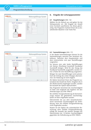 Technische Änderungen und Irrtümer vorbehalten.
12
VARIO-Lüftungssystem Wohnungslüftung mit System
6. Eingabe der Leitungsparameter
6.1 Hauptleitungen (Abb. 16)
Wählen Sie die Rohrart aus und geben Sie die
Rohrparameter ein. Mit Eingabe der Anzahl
eines Formteils spezifizieren Sie dieses gleich-
zeitig. Das Programm markiert Ihnen die zu be-
arbeitenden Bauteile in der Farbe Rot.
6.2 Sammelleitungen (Abb. 17)
In der Maske Sammelleitungen können Sie die
Sammelleitungen zwischen den Verteilern de-
taillieren. Zwischen dem Hauptverteiler und
dem Unterverteiler sind zwei Stecköffnungen
vorgesehen.
Sie können eine oder beide Stecköffnungen
mit Rohren (Flachkanal Kunststoff Rundkanal
Kunststoff) belegen. Wird für den Strang das
Rundkanal Kunststoffe ausgewählt, werden im-
mer 2 Rohre für eine Stecköffnung vorgesehen.
Belegen Sie zwei Stecköffnungen wird automa-
tisch der Eintrag des ersten Stranges übernom-
men. Ein Änderung ist nicht möglich.
Als Option berechnet Ihnen das Programm au-
tomatisch die Anzahl der Rohre. Eingaben die in
der Maske bereits eingetragen wurden, werden
bei Auswahl der Option überschrieben.
Das Programm berechnet die Geschwindigkeit
im Rohr und vergleicht das Ergebnis mit den
Anforderungen aus DIN 1946-6.
Bei erhöhter Energieanforderung (E-Kennzeich-
nung) müssen die geforderten Geschwindig-
keiten im Rohr eingehalten werden.
Überschreitet die aus dem Gesamtvolumen-
strom berechnete Geschwindigkeit die Anfor-
derung, kann die erhöhte Energieanforderung
nicht eingehalten werden.
Nutzen Sie die Option der automatischen Be-
rechnung ohne Erhöhte Energieanforderung,
erfolgt die Auswahl des zweiten Stranges bei
Überschreiten der 1,3-fachen Geschwindigkeit
gegenüber der Anforderung aus DIN 1946-6.
Abbildung 16
Abbildung 17
Programmbeschreibung
 