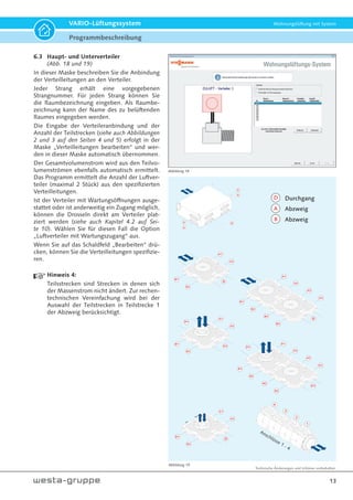 Technische Änderungen und Irrtümer vorbehalten.
13
VARIO-Lüftungssystem Wohnungslüftung mit System
6.3 Haupt- und Unterverteiler
(Abb. 18 und 19)
In dieser Maske beschreiben Sie die Anbindung
der Verteilleitungen an den Verteiler.
Jeder Strang erhält eine vorgegebenen
Strangnummer. Für jeden Strang können Sie
die Raumbezeichnung eingeben. Als Raumbe-
zeichnung kann der Name des zu belüftenden
Raumes eingegeben werden.
Die Eingabe der Verteileranbindung und der
Anzahl der Teilstrecken (siehe auch Abbildungen
2 und 3 auf den Seiten 4 und 5) erfolgt in der
Maske „Verteilleitungen bearbeiten“ und wer-
den in dieser Maske automatisch übernommen.
Der Gesamtvolumenstrom wird aus den Teilvo-
lumenströmen ebenfalls automatisch ermittelt.
Das Programm ermittelt die Anzahl der Luftver-
teiler (maximal 2 Stück) aus den spezifizierten
Verteilleitungen.
Ist der Verteiler mit Wartungsöffnungen ausge-
stattet oder ist anderweitig ein Zugang möglich,
können die Drosseln direkt am Verteiler plat-
ziert werden (siehe auch Kapitel 4.2 auf Sei-
te 10). Wählen Sie für diesen Fall die Option
„Luftverteiler mit Wartungszugang“ aus.
Wenn Sie auf das Schaldfeld „Bearbeiten“ drü-
cken, können Sie die Verteilleitungen spezifizie-
ren.
Hinweis 4:
Teilsstrecken sind Strecken in denen sich
der Massenstrom nicht ändert. Zur rechen-
technischen Vereinfachung wird bei der
Auswahl der Teilstrecken in Teilstrecke 1
der Abzweig berücksichtigt.
Abbildung 18
Abbildung 19
1
2
3
4
Anschlüsse 1 - 4
D1
D2
A1
A2
B1
B2
D2
D1
A1
A2
B1
B2
A2
B2
A2
B2
A1
D
A2
B1
B2
D
A1
A2
B1
B2
A2
B2
A2
B2
D
zu
zu
A1
A2
B1
B2
A
A
A
A
D
B
Durchgang
Abzweig
Abzweig
A
D
Programmbeschreibung
 