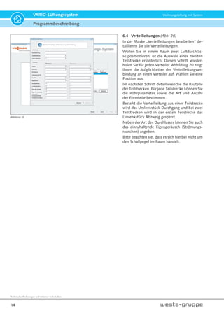Technische Änderungen und Irrtümer vorbehalten.
14
VARIO-Lüftungssystem Wohnungslüftung mit System
6.4 Verteilleitungen (Abb. 20)
In der Maske „Verteilleitungen bearbeiten“ de-
taillieren Sie die Verteilleitungen.
Wollen Sie in einem Raum zwei Luftdurchläs-
se positionieren, ist die Auswahl einer zweiten
Teilstrecke erforderlich. Diesen Schritt wieder-
holen Sie für jeden Verteiler. Abbildung 20 zeigt
Ihnen die Möglichkeiten der Verteilleitungsan-
bindung an einen Verteiler auf. Wählen Sie eine
Position aus.
Im nächsten Schritt detaillieren Sie die Bauteile
der Teilstrecken. Für jede Teilstrecke können Sie
die Rohrparameter sowie die Art und Anzahl
der Formteile bestimmen.
Besteht die Verteilleitung aus einer Teilstrecke
wird das Umlenkstück Durchgang und bei zwei
Teilstrecken wird in der ersten Teilstrecke das
Umlenkstück Abzweig gesperrt.
Neben der Art des Durchlasses können Sie auch
das einzuhaltende Eigengeräusch (Strömungs-
rauschen) angeben.
Bitte beachten sie, dass es sich hierbei nicht um
den Schallpegel im Raum handelt.
Abbildung 20
Programmbeschreibung
 