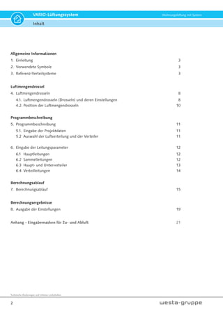 Technische Änderungen und Irrtümer vorbehalten.
2
VARIO-Lüftungssystem Wohnungslüftung mit System
Inhalt
Allgemeine Informationen
1. Einleitung 3
2. Verwendete Symbole 3
3. Referenz-Verteilsysteme 3
Luftmengendrossel
4. Luftmengendrosseln 8
4.1. Luftmengendrosseln (Drosseln) und deren Einstellungen 8
4.2. Position der Luftmengendrosseln 10
Programmbeschreibung
5. Programmbeschreibung 11
5.1. Eingabe der Projektdaten 11
5.2 Auswahl der Luftverteilung und der Verteiler 11
6. Eingabe der Leitungsparameter 12
6.1 Hauptleitungen 12
6.2 Sammelleitungen 12
6.3 Haupt- und Unterverteiler 13
6.4 Verteilleitungen 14
Berechnungsablauf
7. Berechnungsablauf 15
Berechnungsergebnisse
8. Ausgabe der Einstellungen 19
Anhang - Eingabemasken für Zu- und Abluft 21
 