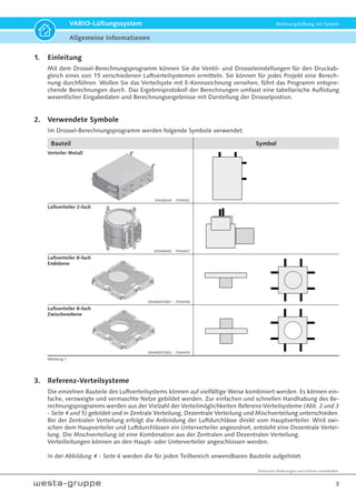 Technische Änderungen und Irrtümer vorbehalten.
3
VARIO-Lüftungssystem Wohnungslüftung mit System
Bauteil Symbol
Verteiler Metall
50VARLVK - 7554502
Luftverteiler 2-fach
50VARHAZ - 7554457
Luftverteiler 8-fach
Endebene
50VARDVT001 - 7554458
Luftverteiler 8-fach
Zwischenebene
50VARDVT002 - 755445950VA
1. Einleitung
Mit dem Drossel-Berechnungsprogramm können Sie die Ventil- und Drosseleinstellungen für den Druckab-
gleich eines von 15 verschiedenen Luftverteilsystemen ermitteln. Sie können für jedes Projekt eine Berech-
nung durchführen. Wollen Sie das Verteilsyste mit E-Kennzeichnung versehen, führt das Programm entspre-
chende Berechnungen durch. Das Ergebnisprotokoll der Berechnungen umfasst eine tabellarische Auflistung
wesentlicher Eingabedaten und Berechnungsergebnisse mit Darstellung der Drosselpostion.
2. Verwendete Symbole
Im Drossel-Berechnungsprogramm werden folgende Symbole verwendet:
3. Referenz-Verteilsysteme
Die einzelnen Bauteile des Luftverteilsystems können auf vielfältige Weise kombiniert werden. Es können ein-
fache, verzweigte und vermaschte Netze gebildet werden. Zur einfachen und schnellen Handhabung des Be-
rechnungsprogramms werden aus der Vielzahl der Verteilmöglichkeiten Referenz-Verteilsysteme (Abb. 2 und 3
- Seite 4 und 5) gebildet und in Zentrale Verteilung, Dezentrale Verteilung und Mischverteilung unterschieden.
Bei der Zentralen Verteilung erfolgt die Anbindung der Luftdurchlässe direkt vom Hauptverteiler. Wird zwi-
schen dem Haupverteiler und Luftdurchlässen ein Unterverteiler angeordnet, entsteht eine Dezentrale Vertei-
lung. Die Mischverteilung ist eine Kombination aus der Zentralen und Dezentralen Verteilung.
Verteilleitungen können an den Haupt- oder Unterverteiler angeschlossen werden.
In der Abbildung 4 - Seite 6 werden die für jeden Teilbereich anwendbaren Bauteile aufgelistet.
50
Abbildung 1
Allgemeine Informationen
 
