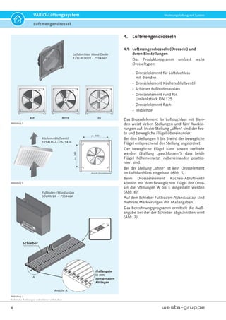 Technische Änderungen und Irrtümer vorbehalten.
8
VARIO-Lüftungssystem Wohnungslüftung mit System
4. Luftmengendrosseln
4.1. Luftmengendrosseln (Drosseln) und
deren Einstellungen
Das Produktprogramm umfasst sechs
Drosseltypen:
- Drosselelement für Luftduchlass
mit Blenden
- Drosselelement Küchenabluftventil
- Schieber Fußbodenauslass
- Drosselelement rund für
Umlenkstück DN 125
- Drosselelement flach
- Irisblende
Das Drosselelement für Luftduchlass mit Blen-
den weist sieben Stellungen und fünf Markie-
rungen auf. In der Stellung „offen“ sind der fes-
te und bewegliche Flügel übereinander.
Bei den Stellungen 1 bis 5 wird der bewegliche
Flügel entsprechend der Stellung angeordnet.
Der bewegliche Flügel kann soweit verdreht
werden (Stellung „geschlossen“), dass beide
Flügel höhenversetzt nebeneinander positio-
niert sind.
Bei der Stellung „ohne“ ist kein Drosselement
im Luftdurchlass eingebaut (Abb. 5).
Beim Drossselelement Küchen-Abluftventil
können mit dem beweglichen Flügel der Dros-
sel die Stellungen A bis E eingestellt werden
(Abb. 6).
Auf dem Schieber Fußboden-/Wandauslass sind
mehrere Markierungen mit Maßangaben.
Das Berechnungsprogramm ermittelt die Maß-
angabe bei der der Schieber abgschnitten wird
(Abb. 7).
ZUMITTEAUF
Luftdurchlass Wand/Decke
125GBLD001 - 7554467
Küchen-Abluftventil
125ALFG2 - 7571436
Fußboden-/Wandauslass
50VARFBR - 7554464
Abbildung 5
Abbildung 6
Abbildung 7
ca. 180
ca.160
Fußboden
50VARFBR
Maßangabe
in mm
zum genauen
Ablängen
Schieber
Ansicht A
A
Luftmengendrossel
 