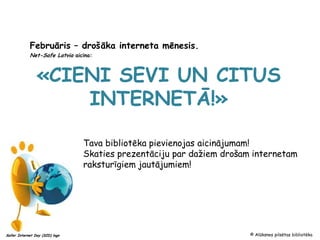 Februāris – drošāka interneta mēnesis.
            Net-Safe Latvia aicina:



                «CIENI SEVI UN CITUS
                    INTERNETĀ!»

                                Tava bibliotēka pievienojas aicinājumam!
                                Skaties prezentāciju par dažiem drošam internetam
                                raksturīgiem jautājumiem!




Safer Internet Day (SID) logo                                         © Alūksnes pilsētas bibliotēka
 