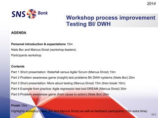 2014

Workshop process improvement
Testing BI/ DWH
AGENDA
Personal introduction & expectations 15m
Niels Bor and Marcus Drost (workshop leaders)
Participants workshop

Contents
Part 1 Short presentation: Waterfall versus Agile/ Scrum (Marcus Drost) 15m
Part 2 Problem awareness game (insight) test problems BI/ DWH systems (Niels Bor) 20m
Part 3 Short presentation: More about testing (Marcus Drost) 15m (then break 10m)
Part 4 Example from practice: Agile regression test tool DREAM (Marcus Drost) 30m
Part 5 Problem awareness game (from cause to action) (Niels Bor) 20m

Finish 10m
Highlights workshop (Niels Bor and Marcus Drost) as well as feedback participants (15m extra time)
V2.3

 
