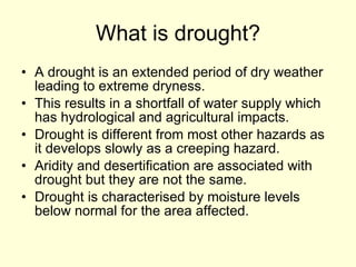 What is drought? A drought is an extended period of dry weather leading to extreme dryness. This results in a shortfall of water supply which has hydrological and agricultural impacts. Drought is different from most other hazards as it develops slowly as a creeping hazard. Aridity and desertification are associated with drought but they are not the same. Drought is characterised by moisture levels below normal for the area affected. 
