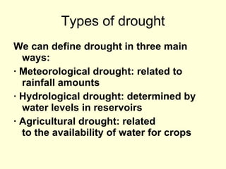 Types of drought We can define drought in three main ways: · Meteorological drought: related to rainfall amounts  · Hydrological drought: determined by water levels in reservoirs  · Agricultural drought: related to the availability of water for crops  