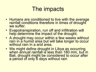 The impacts Humans are conditioned to live with the average rainfall conditions therefore in times of drought we suffer. Evapotranspiration, run off and infiltration will help determine the impact of the drought. A drought may occur within a few weeks without rain in a humid area but will take longer to occur without rain in a arid area. We might define drought in Libya as occurring when annual rainfall is less than 180 mm, but in Bali, drought might be considered to occur after a period of only 6 days without rain  