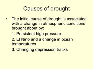 Causes of drought The initial cause of drought is associated with a change in atmospheric conditions brought about by: 1. Persistent high pressure  2. El Nino and a change in ocean temperatures 3. Changing depression tracks 