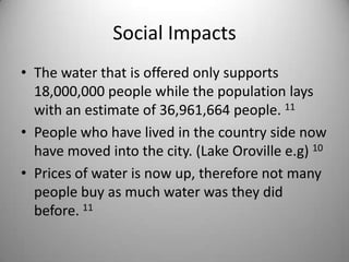 Social ImpactsThe water that is offered only supports 18,000,000 people while the population lays with an estimate of 36,961,664 people. 11People who have lived in the country side now have moved into the city. (Lake Oroville e.g) 10Prices of water is now up, therefore not many people buy as much water was they did before. 11