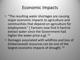 Economic Impacts“The resulting water shortages are causing major economic impacts to agriculture and communities that depend on agriculture for employment.” ( Farmers now find it hard to extract water since the Government had higher the water price e.g). 13Damages associated with wildfires and loss of timber(wood) resources can be one of the largest economic impacts of drought. 13