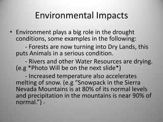 Environmental Impacts Environment plays a big role in the drought conditions, some examples in the following:          - Forests are now turning into Dry Lands, this puts Animals in a serious condition.           - Rivers and other Water Resources are drying. (e.g *Photo Will be on the next slide*)          - Increased temperature also accelerates melting of snow. (e.g “Snowpack in the Sierra Nevada Mountains is at 80% of its normal levels and precipitation in the mountains is near 90% of normal.”) 7