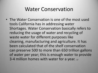 Water ConservationThe Water Conservation is one of the most used tools California has in addressing water Shortages. Water Conservation basically refers to reducing the usage of water and recycling of waste water for different purposes like cleaning, manufacturing and agriculture. It has been calculated that of-the shelf conservation can preserve 500 to more than 650 trillion gallons of water per year; this is enough water to provide 3-4 million homes with water for a year. 12